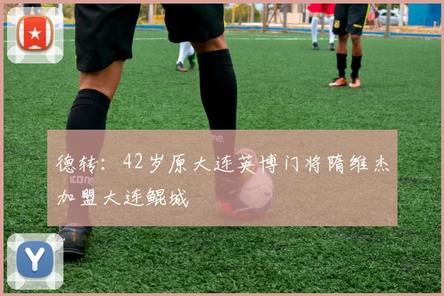 德转：42岁原大连英博门将隋维杰加盟大连鲲城