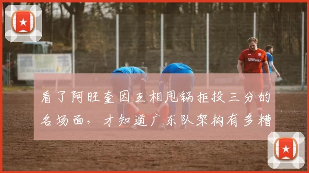 看了阿旺奎因互相甩锅拒投三分的名场面，才知道广东队架构有多糟